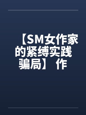 【SM女作家的紧缚实践骗局】 作者：主绳大人笔趣阁无弹窗