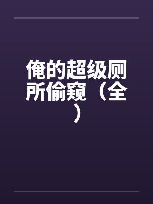 俺的超级厕所偷窥（全）笔趣阁无弹窗
