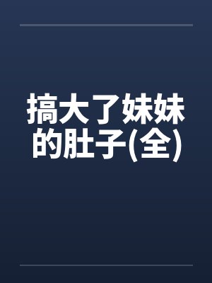搞大了妹妹的肚子(全)by佚名笔趣阁无弹窗