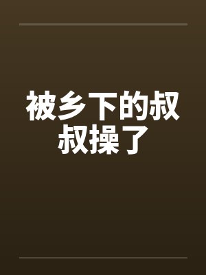 被乡下的叔叔操了笔趣阁无弹窗