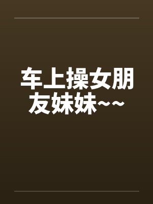 车上操女朋友妹妹~~by佚名