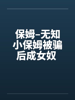 保姆–无知小保姆被骗后成女奴 全集by佚名笔趣阁无弹窗