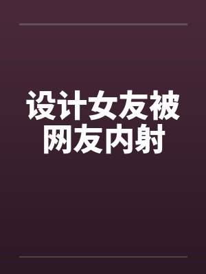 设计女友被网友内射