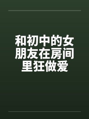 和初中的女朋友在房间里狂做爱by佚名