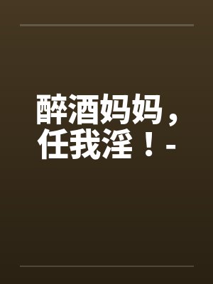醉酒妈妈，任我淫！-by佚名笔趣阁无弹窗