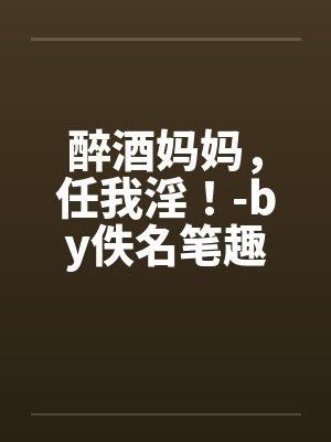 醉酒妈妈,任我淫!-by佚名笔趣阁无弹窗