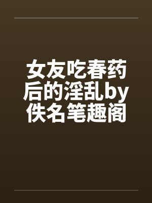 女友吃春药后的淫乱by佚名笔趣阁无弹窗