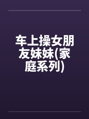 车上操女朋友妹妹(家庭系列)笔趣阁无弹窗