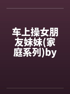 车上操女朋友妹妹(家庭系列)by佚名