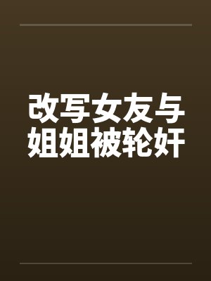 改写女友与姐姐被轮奸笔趣阁无弹窗