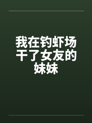 我在钓虾场干了女友的妹妹