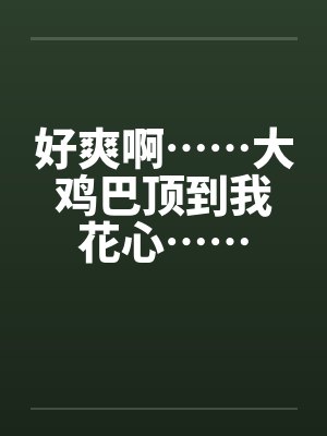 好爽啊……大鸡巴顶到我花心……笔趣阁无弹窗