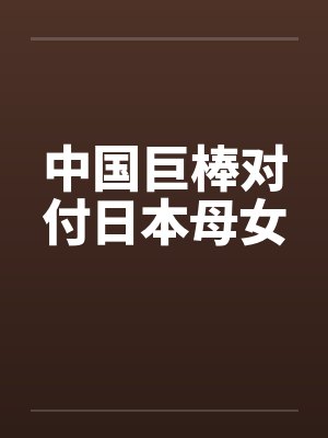 中国巨棒对付日本母女笔趣阁无弹窗