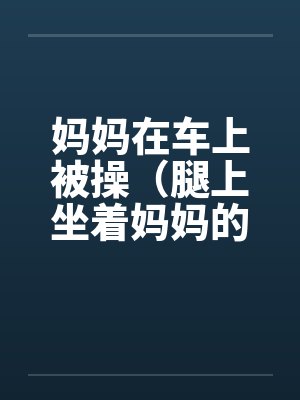 妈妈在车上被操（腿上坐着妈妈的屁股）by佚名