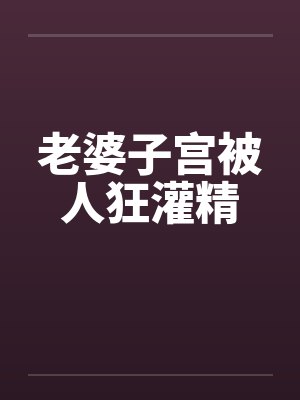 老婆子宫被人狂灌精