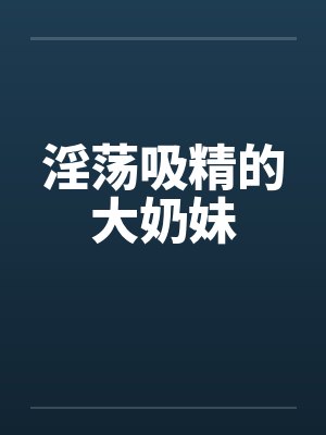淫荡吸精的大奶妹by佚名笔趣阁无弹窗