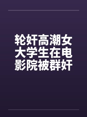 轮奸高潮女大学生在电影院被群奸(续集)2