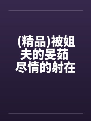 (精品)被姐夫的旻茹 尽情的射在我体内by佚名