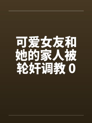 可爱女友和她的家人被轮奸调教 01-15