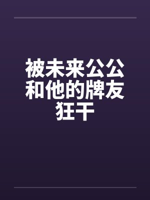 被未来公公和他的牌友狂干by佚名