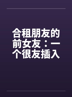 合租朋友的前女友:一个很友插入感的女孩(连载)