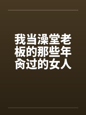 我当澡堂老板的那些年肏过的女人们(完)by佚名