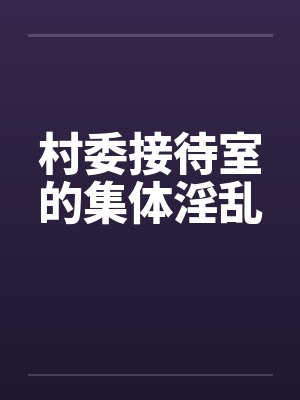 村委接待室的集体淫乱笔趣阁无弹窗