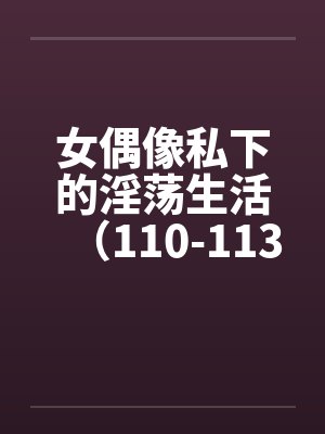 女偶像私下的淫荡生活(110-113)by佚名