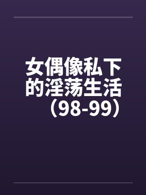 女偶像私下的淫荡生活(98-99)笔趣阁无弹窗