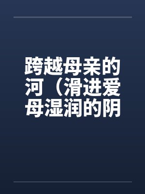 跨越母亲的河(滑进爱母湿润的阴道)(房敏)笔趣阁无弹窗