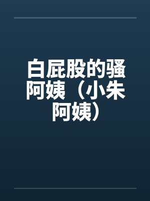白屁股的骚阿姨(小朱阿姨)笔趣阁无弹窗