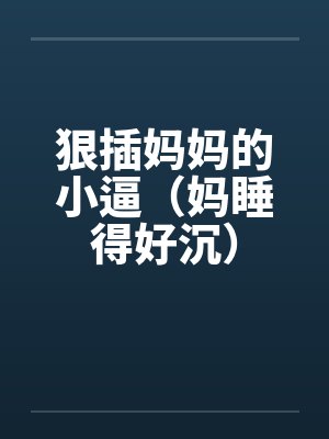 狠插妈妈的小逼（妈睡得好沉）笔趣阁无弹窗
