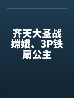 齐天大圣战嫦娥、3P铁扇公主笔趣阁无弹窗