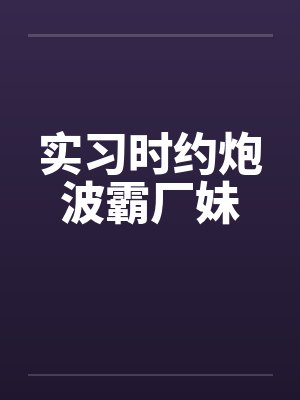 实习时约炮波霸厂妹