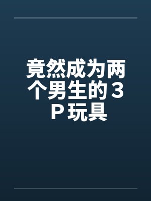 竟然成为两个男生的3P玩具