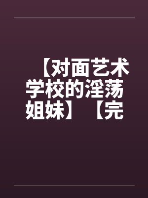 【对面艺术学校的淫荡姐妹】【完】