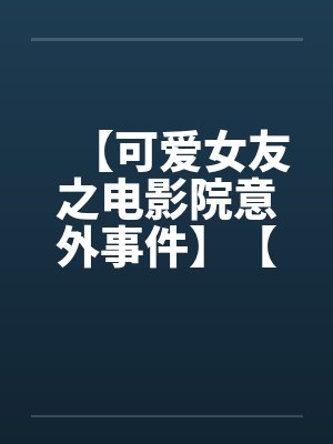 【可爱女友之电影院意外事件】【完】