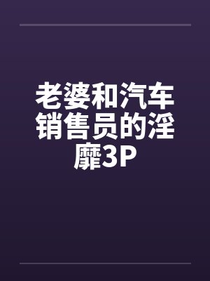 老婆和汽车销售员的淫靡3Pby佚名笔趣阁无弹窗