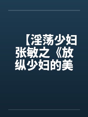 【淫荡少妇张敏之《放纵少妇的美好生活》】笔趣阁无弹窗