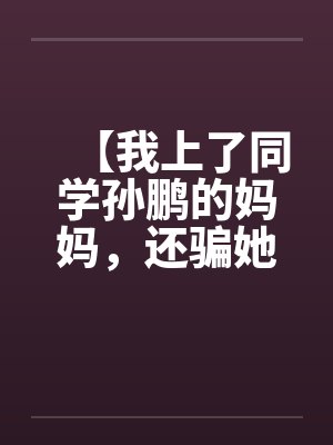 【我上了同学孙鹏的妈妈，还骗她和自己儿子搞】【完】by佚名