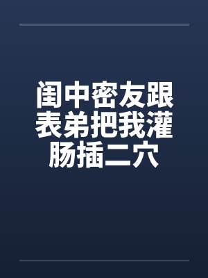 闺中密友跟表弟把我灌肠插二穴