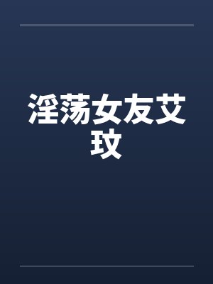 淫荡女友艾玟笔趣阁无弹窗