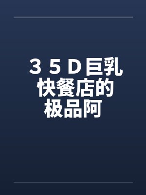 35D巨乳 快餐店的极品阿