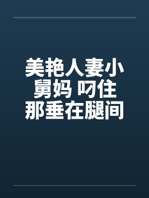 美艳人妻小舅妈 叼住那垂在腿间的巨大笔趣阁无弹窗