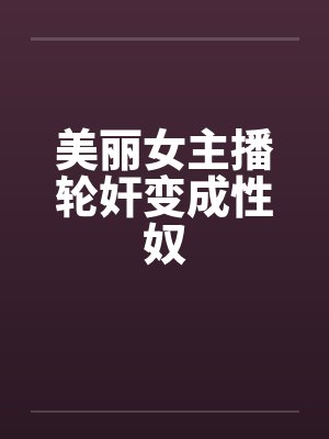 美丽女主播轮奸变成性奴笔趣阁无弹窗