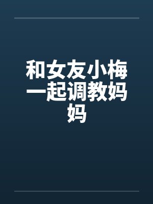 和女友小梅一起调教妈妈by佚名