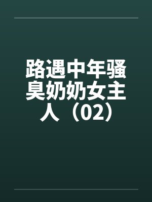 路遇中年骚臭奶奶女主人（02）笔趣阁无弹窗