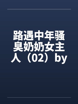 路遇中年骚臭奶奶女主人（02）by佚名笔趣阁无弹窗
