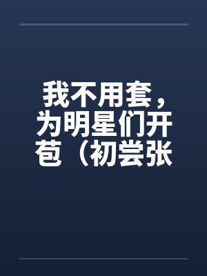 我不用套，为明星们开苞（初尝张含韵）（图文）笔趣阁无弹窗