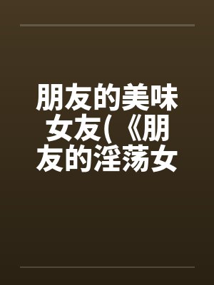 朋友的美味女友(《朋友的淫荡女友》)笔趣阁无弹窗